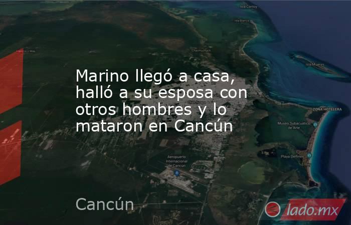 Marino llegó a casa, halló a su esposa con otros hombres y lo mataron en Cancún. Noticias en tiempo real