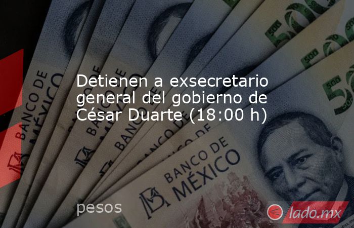 Detienen a exsecretario general del gobierno de César Duarte (18:00 h). Noticias en tiempo real