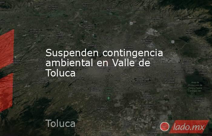 Suspenden contingencia ambiental en Valle de Toluca. Noticias en tiempo real