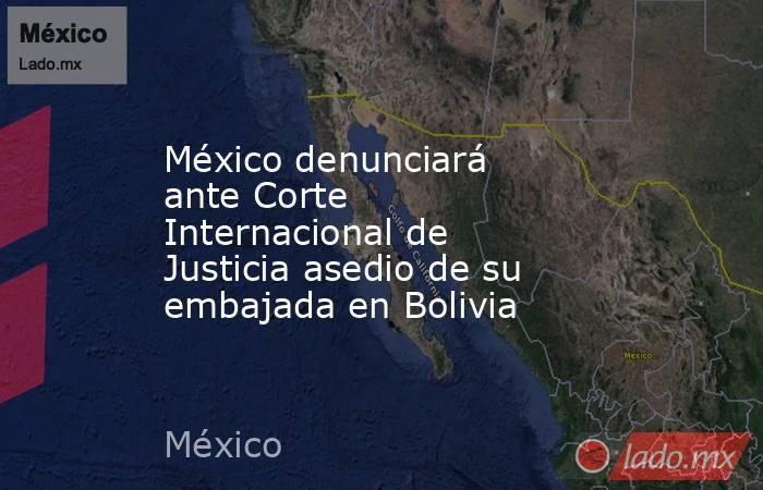 México denunciará ante Corte Internacional de Justicia asedio de su embajada en Bolivia. Noticias en tiempo real