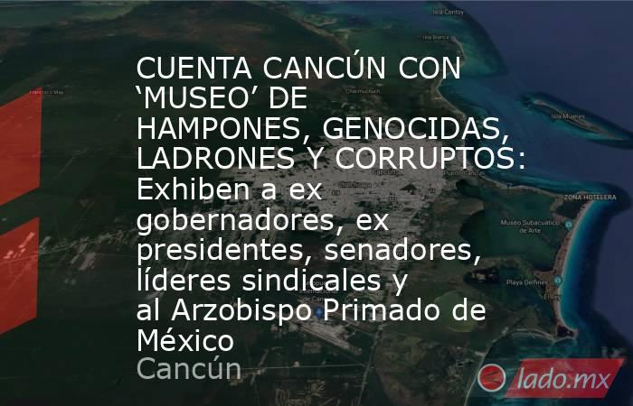 CUENTA CANCÚN CON ‘MUSEO’ DE HAMPONES, GENOCIDAS, LADRONES Y CORRUPTOS: Exhiben a ex gobernadores, ex presidentes, senadores, líderes sindicales y al Arzobispo Primado de México. Noticias en tiempo real