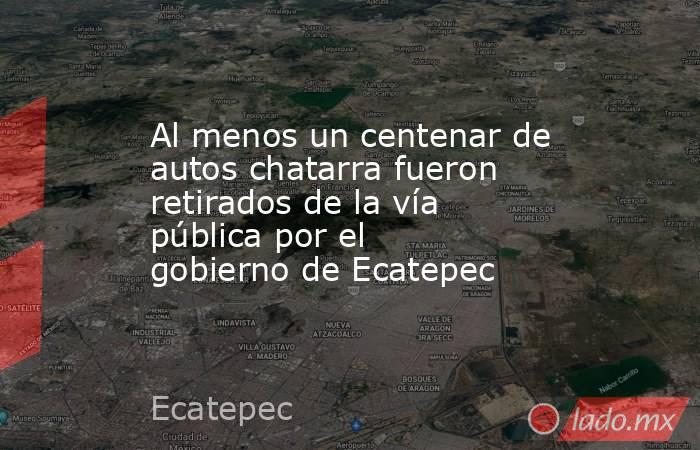 Al menos un centenar de autos chatarra fueron retirados de la vía pública por el gobierno de Ecatepec. Noticias en tiempo real