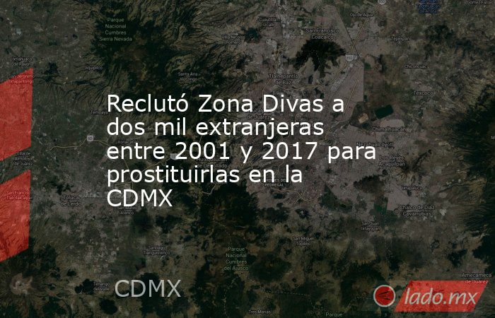 Reclutó Zona Divas a dos mil extranjeras entre 2001 y 2017 para prostituirlas en la CDMX. Noticias en tiempo real