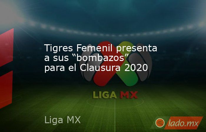 Tigres Femenil presenta a sus “bombazos” para el Clausura 2020. Noticias en tiempo real