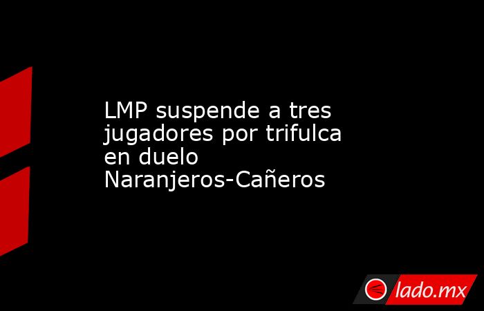 LMP suspende a tres jugadores por trifulca en duelo Naranjeros-Cañeros. Noticias en tiempo real