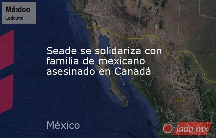 Seade se solidariza con familia de mexicano asesinado en Canadá. Noticias en tiempo real
