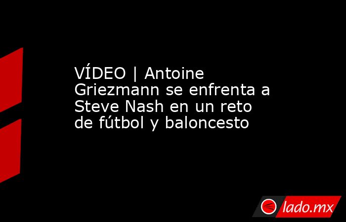 VÍDEO | Antoine Griezmann se enfrenta a Steve Nash en un reto de fútbol y baloncesto. Noticias en tiempo real
