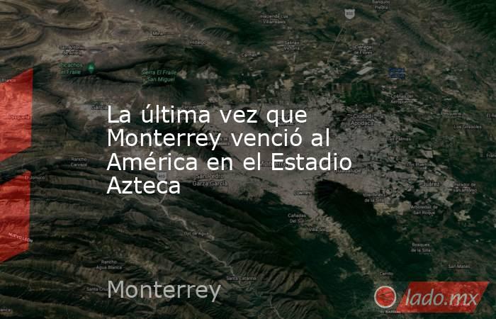 La última vez que Monterrey venció al América en el Estadio Azteca. Noticias en tiempo real