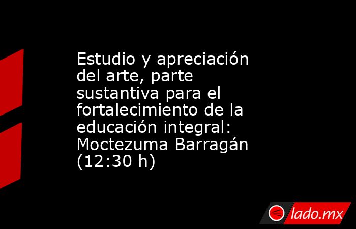 Estudio y apreciación del arte, parte sustantiva para el fortalecimiento de la educación integral: Moctezuma Barragán (12:30 h). Noticias en tiempo real