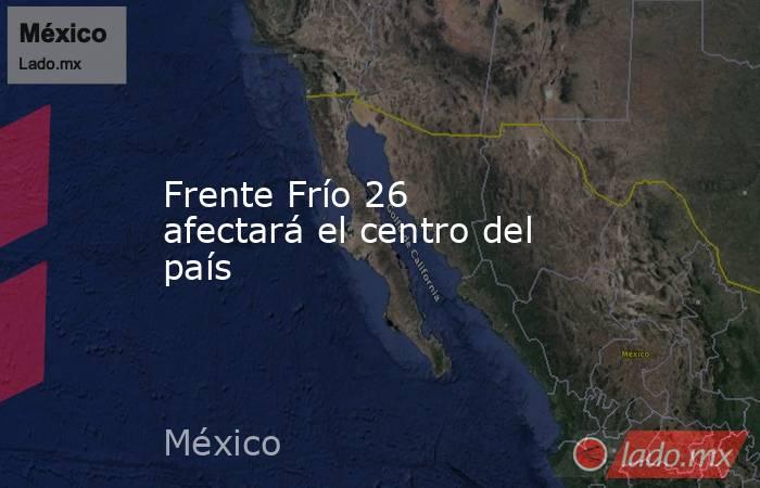Frente Frío 26 afectará el centro del país. Noticias en tiempo real