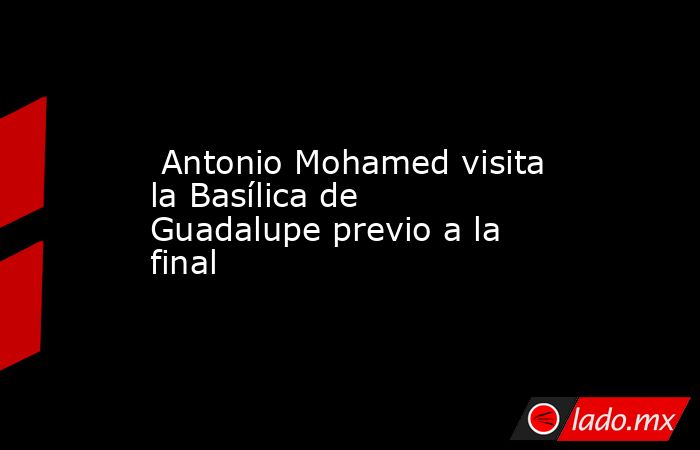  Antonio Mohamed visita la Basílica de Guadalupe previo a la final. Noticias en tiempo real