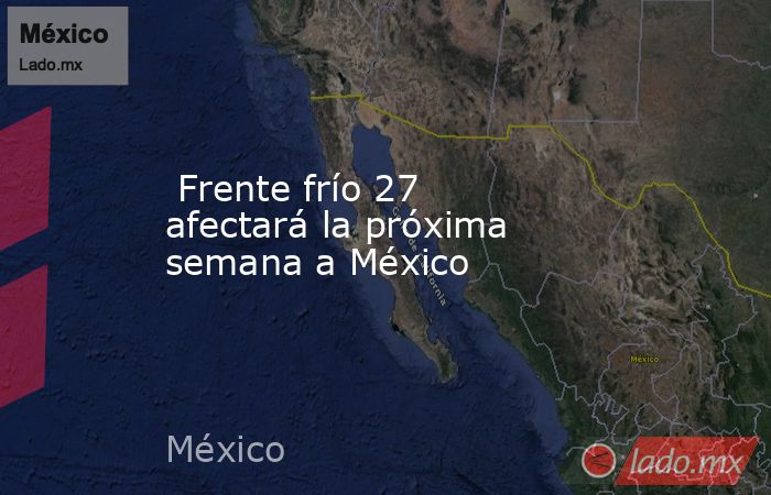  Frente frío 27 afectará la próxima semana a México. Noticias en tiempo real