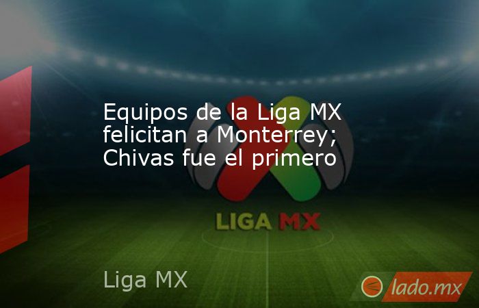 Equipos de la Liga MX felicitan a Monterrey; Chivas fue el primero. Noticias en tiempo real