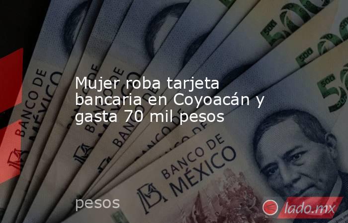 Mujer roba tarjeta bancaria en Coyoacán y gasta 70 mil pesos. Noticias en tiempo real