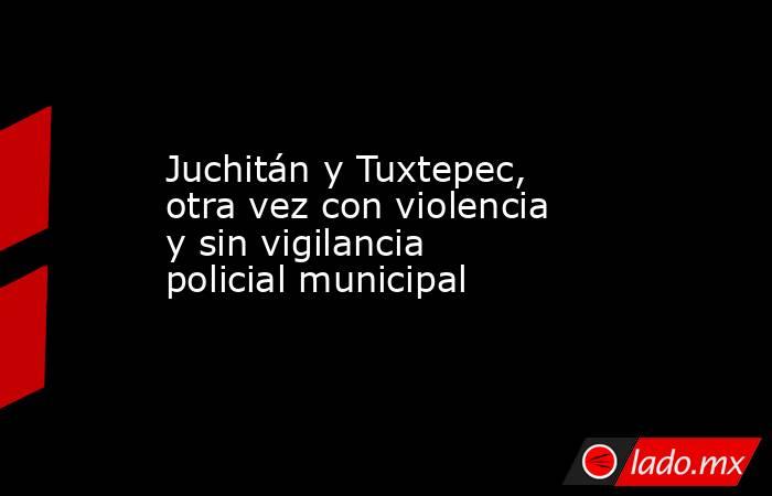 Juchitán y Tuxtepec, otra vez con violencia y sin vigilancia policial municipal. Noticias en tiempo real