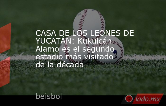 CASA DE LOS LEONES DE YUCATÁN: Kukulcán Alamo es el segundo estadio más visitado de la década. Noticias en tiempo real