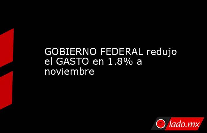 GOBIERNO FEDERAL redujo el GASTO en 1.8% a noviembre. Noticias en tiempo real