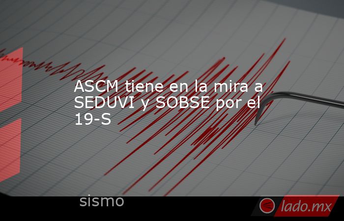 ASCM tiene en la mira a SEDUVI y SOBSE por el 19-S. Noticias en tiempo real