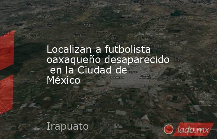 Localizan a futbolista oaxaqueño desaparecido  en la Ciudad de México. Noticias en tiempo real