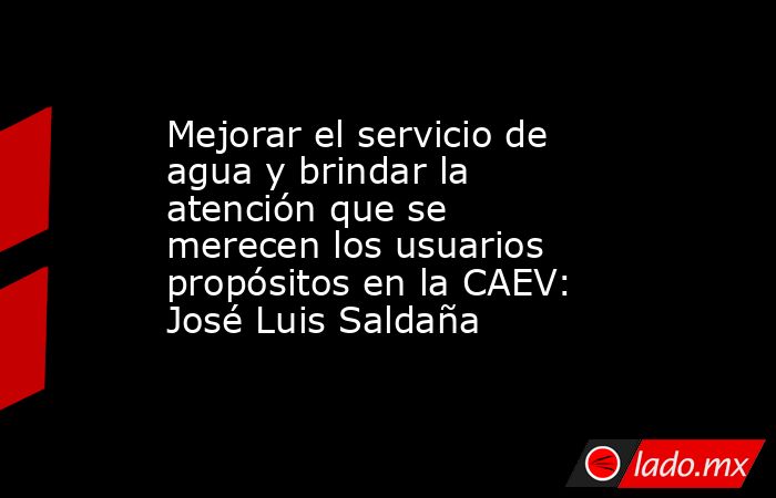 Mejorar el servicio de agua y brindar la atención que se merecen los usuarios propósitos en la CAEV: José Luis Saldaña. Noticias en tiempo real