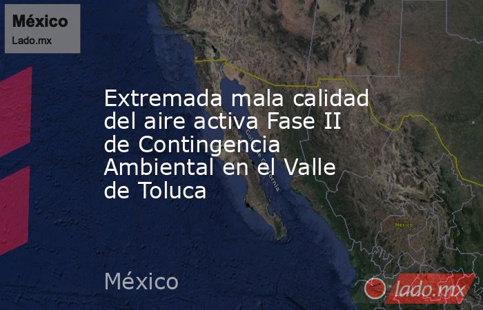 Extremada mala calidad del aire activa Fase II de Contingencia Ambiental en el Valle de Toluca. Noticias en tiempo real