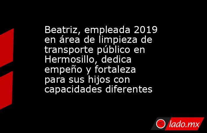 Beatriz, empleada 2019 en área de limpieza de transporte público en Hermosillo, dedica empeño y fortaleza para sus hijos con capacidades diferentes. Noticias en tiempo real