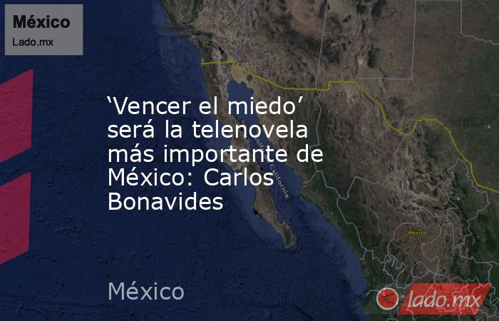 ‘Vencer el miedo’ será la telenovela más importante de México: Carlos Bonavides. Noticias en tiempo real