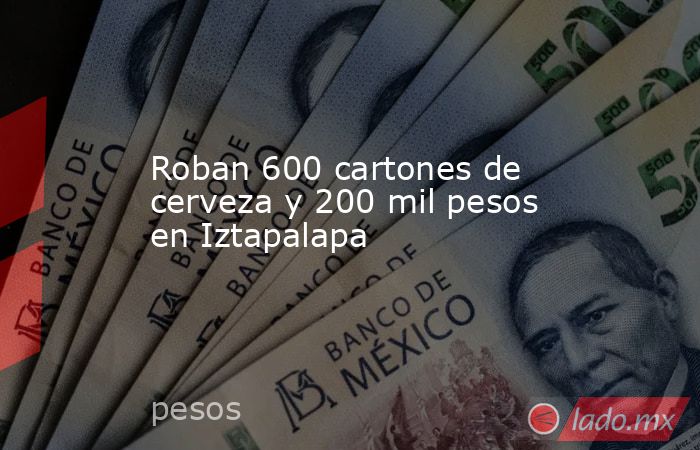 Roban 600 cartones de cerveza y 200 mil pesos en Iztapalapa. Noticias en tiempo real
