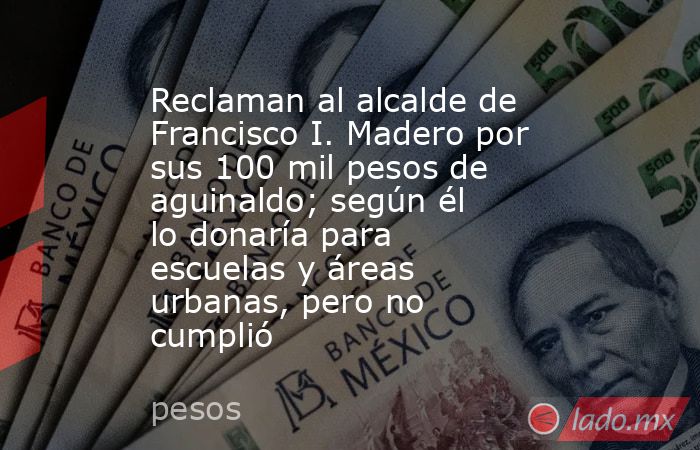 Reclaman al alcalde de Francisco I. Madero por sus 100 mil pesos de aguinaldo; según él lo donaría para escuelas y áreas urbanas, pero no cumplió. Noticias en tiempo real