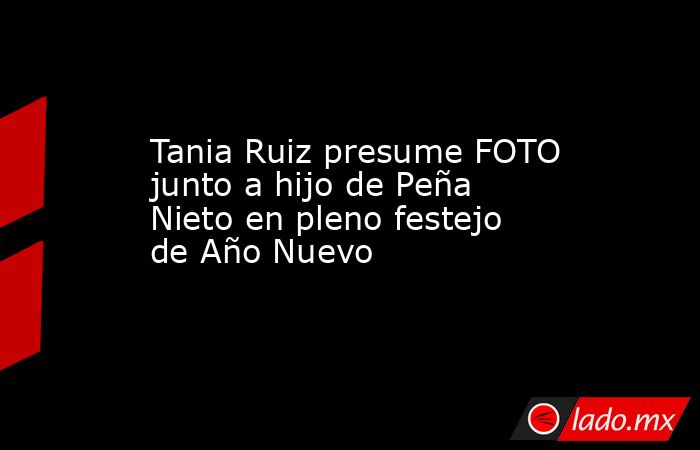 Tania Ruiz presume FOTO junto a hijo de Peña Nieto en pleno festejo de Año Nuevo. Noticias en tiempo real