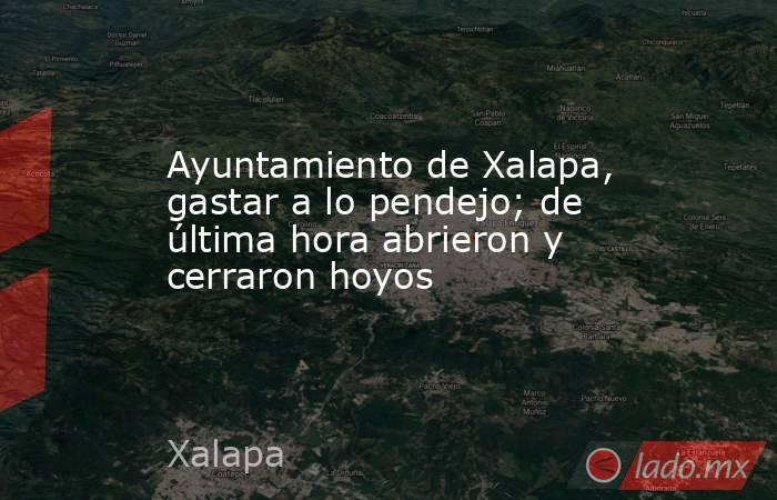 Ayuntamiento de Xalapa, gastar a lo pendejo; de última hora abrieron y cerraron hoyos. Noticias en tiempo real