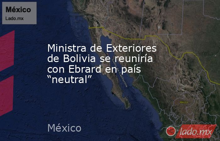 Ministra de Exteriores de Bolivia se reuniría con Ebrard en país “neutral”. Noticias en tiempo real