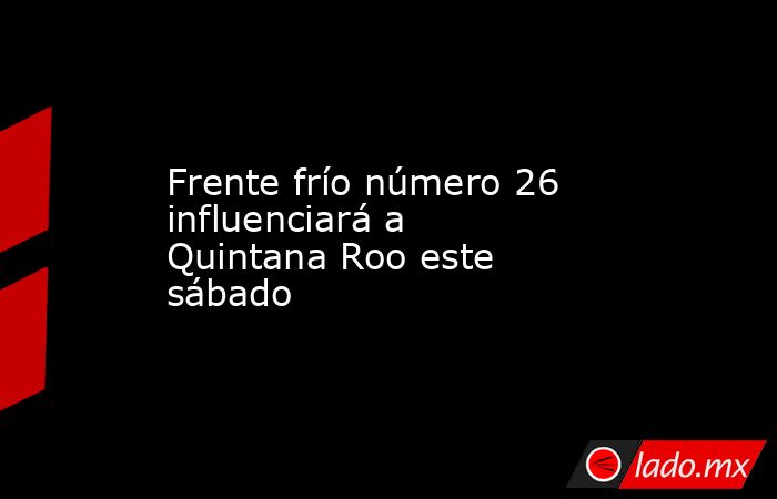 Frente frío número 26 influenciará a Quintana Roo este sábado. Noticias en tiempo real
