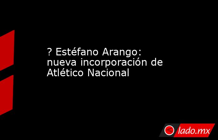 ? Estéfano Arango: nueva incorporación de Atlético Nacional. Noticias en tiempo real