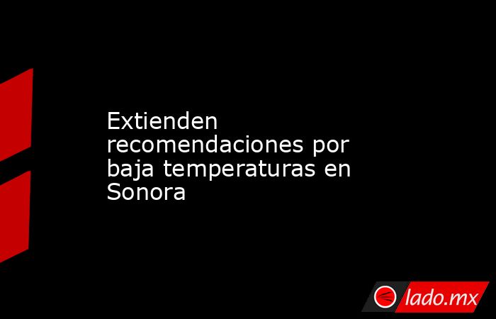 Extienden recomendaciones por baja temperaturas en Sonora. Noticias en tiempo real