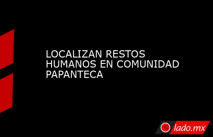 LOCALIZAN RESTOS HUMANOS EN COMUNIDAD PAPANTECA. Noticias en tiempo real