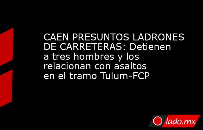 CAEN PRESUNTOS LADRONES DE CARRETERAS: Detienen a tres hombres y los relacionan con asaltos en el tramo Tulum-FCP. Noticias en tiempo real