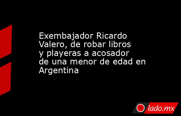 Exembajador Ricardo Valero, de robar libros y playeras a acosador de una menor de edad en Argentina. Noticias en tiempo real