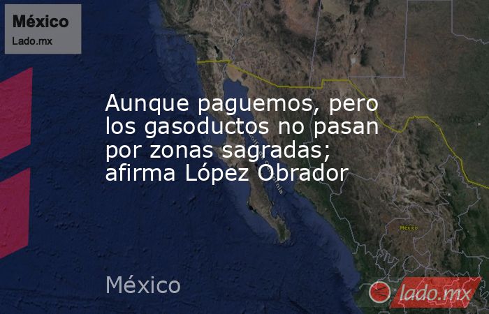 Aunque paguemos, pero los gasoductos no pasan por zonas sagradas; afirma López Obrador. Noticias en tiempo real