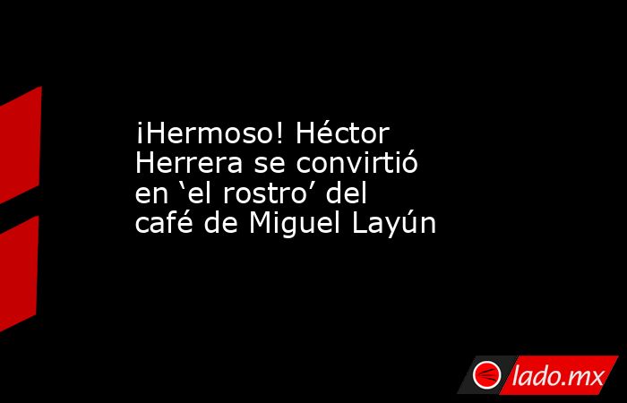 ¡Hermoso! Héctor Herrera se convirtió en ‘el rostro’ del café de Miguel Layún. Noticias en tiempo real