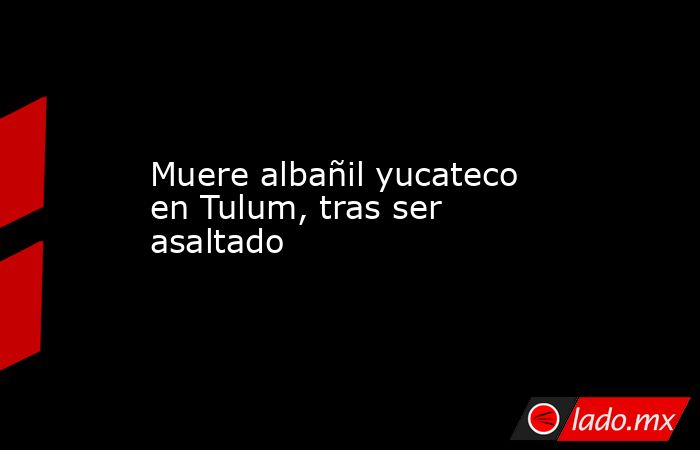 Muere albañil yucateco en Tulum, tras ser asaltado. Noticias en tiempo real