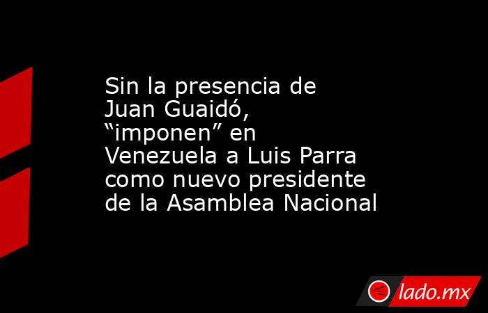Sin la presencia de Juan Guaidó, “imponen” en Venezuela a Luis Parra como nuevo presidente de la Asamblea Nacional. Noticias en tiempo real