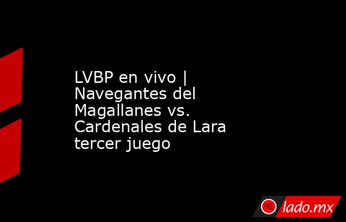 LVBP en vivo | Navegantes del Magallanes vs. Cardenales de Lara tercer juego. Noticias en tiempo real