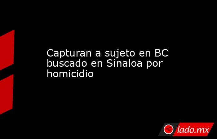 Capturan a sujeto en BC buscado en Sinaloa por homicidio. Noticias en tiempo real