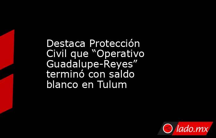 Destaca Protección Civil que “Operativo Guadalupe-Reyes” terminó con saldo blanco en Tulum. Noticias en tiempo real