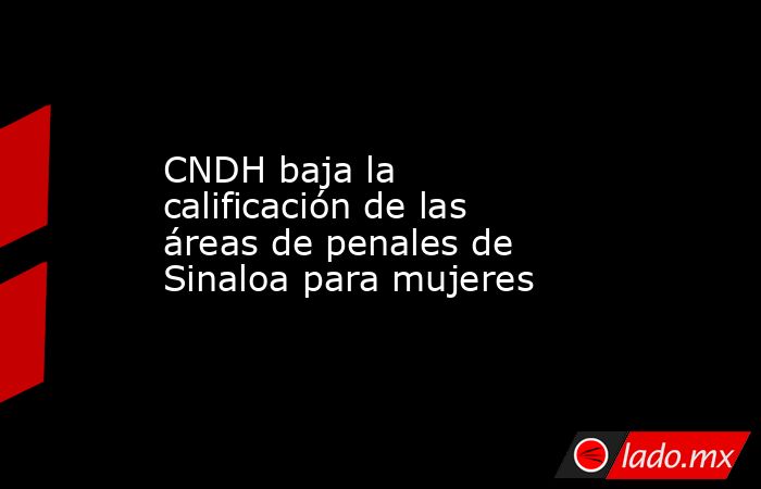 CNDH baja la calificación de las áreas de penales de Sinaloa para mujeres. Noticias en tiempo real