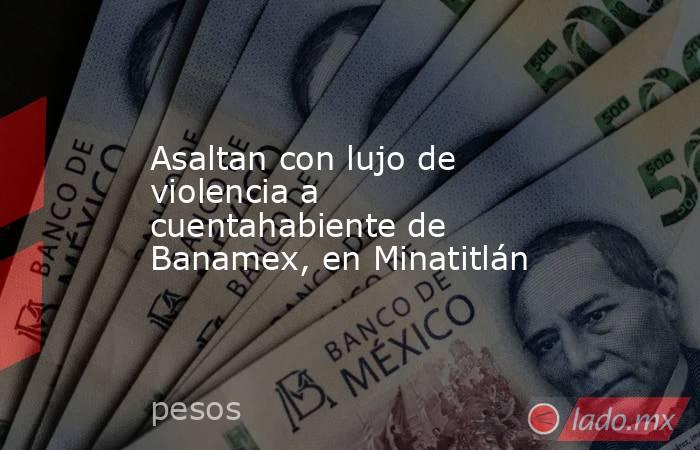 Asaltan con lujo de violencia a cuentahabiente de Banamex, en Minatitlán. Noticias en tiempo real