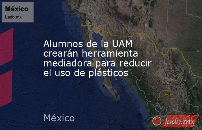 Alumnos de la UAM crearán herramienta mediadora para reducir el uso de plásticos. Noticias en tiempo real