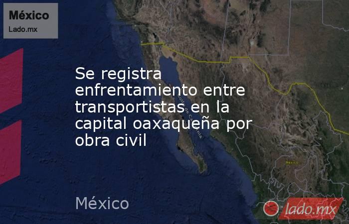 Se registra enfrentamiento entre transportistas en la capital oaxaqueña por obra civil. Noticias en tiempo real