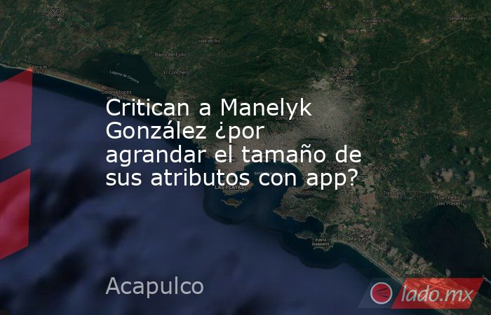 Critican a Manelyk González ¿por agrandar el tamaño de sus atributos con app?. Noticias en tiempo real